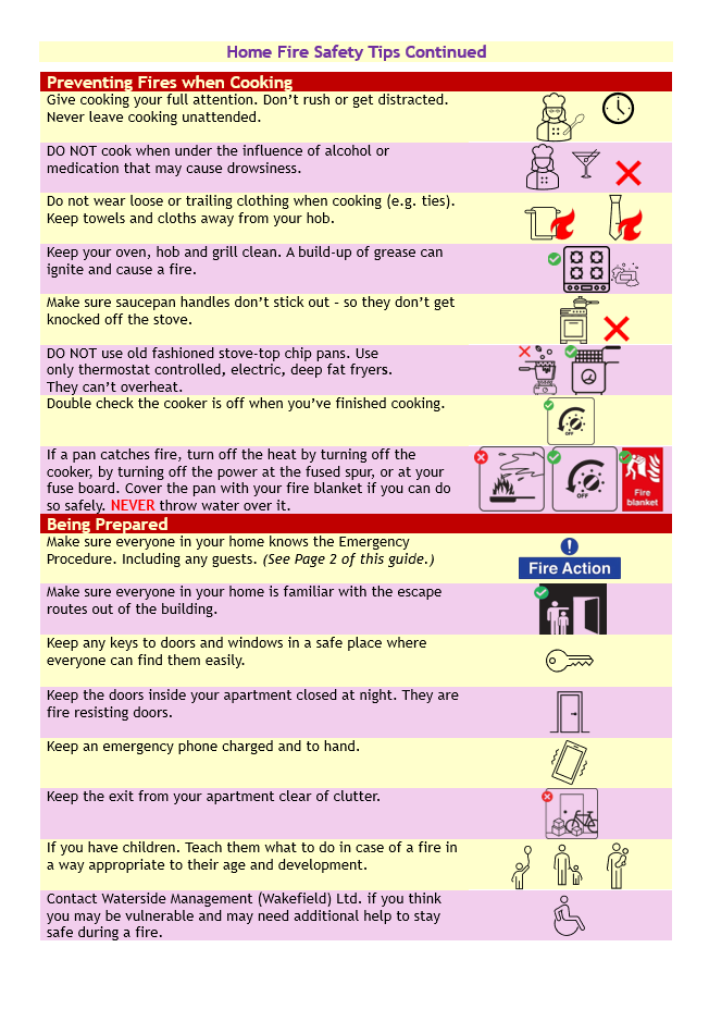 Home Fire Safety Tips Continued
Preventing Fires When Cooking
Give cooking your full attention. Don’t rush or get distracted. Never leave cooking unattended.
DO NOT cook when under the influence of alcohol or medication that may cause drowsiness. 
Do not wear loose or trailing clothing when cooking (e.g. ties). Keep towels and cloths away from your hob.
Keep your oven, hob and grill clean. A build-up of grease can ignite and cause a fire.
Make sure saucepan handles don’t stick out – so they don’t get knocked off the stove.
DO NOT use old fashioned stove-top chip pans. Use only thermostat controlled, electric, deep fat fryers. They can’t overheat.
Double check the cooker is off when you’ve finished cooking.
If a pan catches fire, turn off the heat by turning off the cooker, by turning off the power at the fused spur, or at your fuse board. Cover the pan with your fire blanket if you can do so safely. NEVER throw water over it.
Being Prepared
Make sure everyone in your home knows the Emergency Procedure. Including any guests. 
Make sure everyone in your home is familiar with the escape routes out of the building.
Keep any keys to doors and windows in a safe place where everyone can find them easily.
Keep the doors inside your apartment closed at night. They are fire resisting doors.
Keep an emergency phone charged and to hand.
Keep the exit from your apartment clear of clutter.
If you have children. Teach them what to do in case of a fire in a way appropriate to their age and development.
Contact Waterside Management (Wakefield) Ltd. if you think you may be vulnerable and may need additional help to stay safe during a fire.